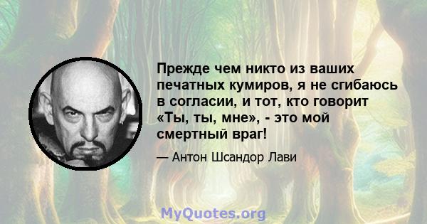 Прежде чем никто из ваших печатных кумиров, я не сгибаюсь в согласии, и тот, кто говорит «Ты, ты, мне», - это мой смертный враг!