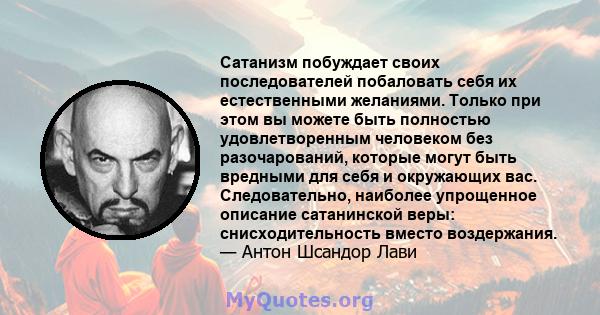 Сатанизм побуждает своих последователей побаловать себя их естественными желаниями. Только при этом вы можете быть полностью удовлетворенным человеком без разочарований, которые могут быть вредными для себя и окружающих 