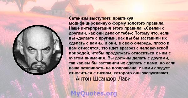 Сатанизм выступает, практикуя модифицированную форму золотого правила. Наше интерпретация этого правила: «Сделай с другими, как они делают тебе»; Потому что, если вы «делаете с другими, как вы бы заставили их сделать с