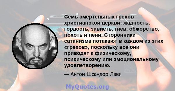 Семь смертельных грехов христианской церкви: жадность, гордость, зависть, гнев, обжорство, похоть и лени. Сторонники сатанизма потакают в каждом из этих «грехов», поскольку все они приводят к физическому, психическому