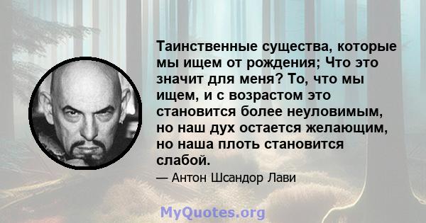 Таинственные существа, которые мы ищем от рождения; Что это значит для меня? То, что мы ищем, и с возрастом это становится более неуловимым, но наш дух остается желающим, но наша плоть становится слабой.