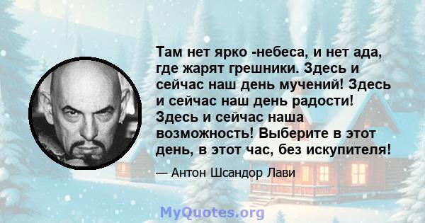 Там нет ярко -небеса, и нет ада, где жарят грешники. Здесь и сейчас наш день мучений! Здесь и сейчас наш день радости! Здесь и сейчас наша возможность! Выберите в этот день, в этот час, без искупителя!