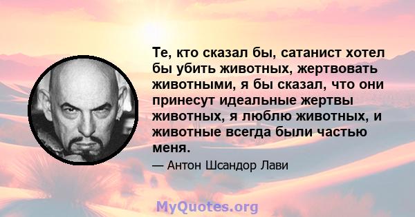 Те, кто сказал бы, сатанист хотел бы убить животных, жертвовать животными, я бы сказал, что они принесут идеальные жертвы животных, я люблю животных, и животные всегда были частью меня.