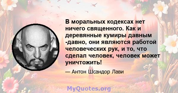 В моральных кодексах нет ничего священного. Как и деревянные кумиры давным -давно, они являются работой человеческих рук, и то, что сделал человек, человек может уничтожить!