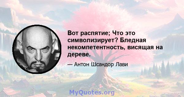 Вот распятие; Что это символизирует? Бледная некомпетентность, висящая на дереве.