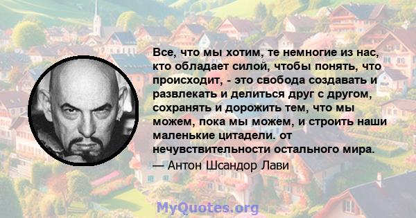 Все, что мы хотим, те немногие из нас, кто обладает силой, чтобы понять, что происходит, - это свобода создавать и развлекать и делиться друг с другом, сохранять и дорожить тем, что мы можем, пока мы можем, и строить