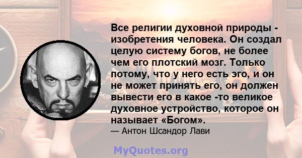 Все религии духовной природы - изобретения человека. Он создал целую систему богов, не более чем его плотский мозг. Только потому, что у него есть эго, и он не может принять его, он должен вывести его в какое -то