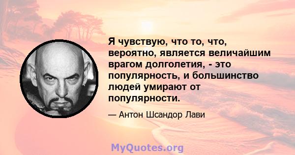 Я чувствую, что то, что, вероятно, является величайшим врагом долголетия, - это популярность, и большинство людей умирают от популярности.