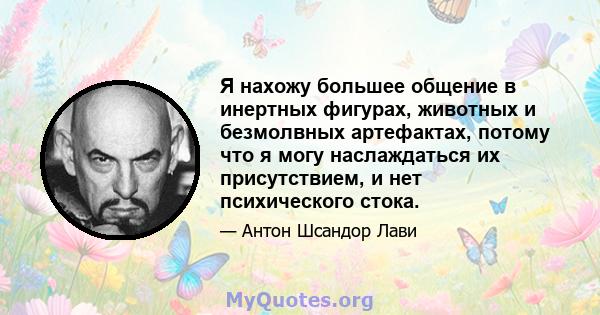 Я нахожу большее общение в инертных фигурах, животных и безмолвных артефактах, потому что я могу наслаждаться их присутствием, и нет психического стока.