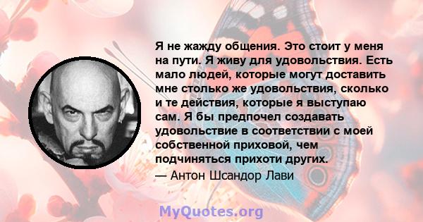 Я не жажду общения. Это стоит у меня на пути. Я живу для удовольствия. Есть мало людей, которые могут доставить мне столько же удовольствия, сколько и те действия, которые я выступаю сам. Я бы предпочел создавать