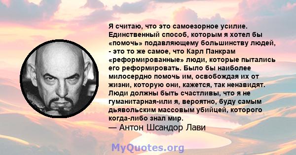 Я считаю, что это самоезорное усилие. Единственный способ, которым я хотел бы «помочь» подавляющему большинству людей, - это то же самое, что Карл Панкрам «реформированные» люди, которые пытались его реформировать. Было 