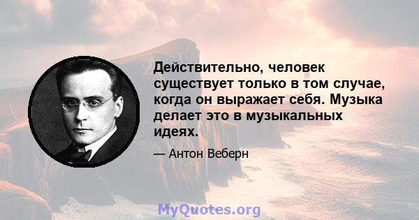 Действительно, человек существует только в том случае, когда он выражает себя. Музыка делает это в музыкальных идеях.