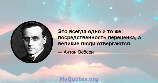 Это всегда одно и то же: посредственность переценка, а великие люди отвергаются.