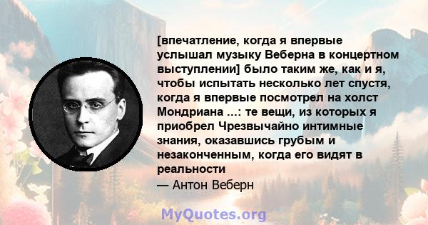 [впечатление, когда я впервые услышал музыку Веберна в концертном выступлении] было таким же, как и я, чтобы испытать несколько лет спустя, когда я впервые посмотрел на холст Мондриана ...: те вещи, из которых я