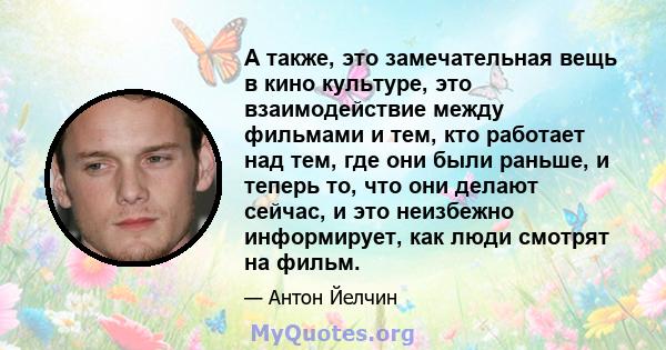 А также, это замечательная вещь в кино культуре, это взаимодействие между фильмами и тем, кто работает над тем, где они были раньше, и теперь то, что они делают сейчас, и это неизбежно информирует, как люди смотрят на