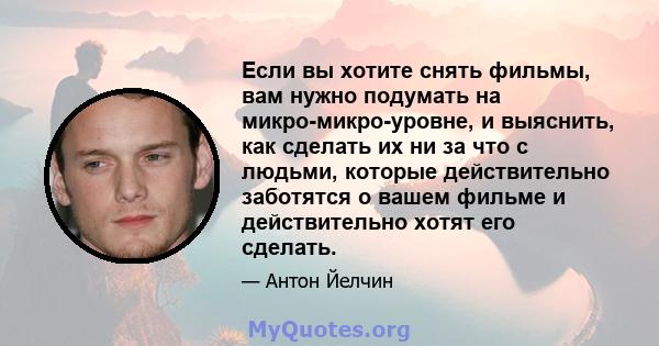 Если вы хотите снять фильмы, вам нужно подумать на микро-микро-уровне, и выяснить, как сделать их ни за что с людьми, которые действительно заботятся о вашем фильме и действительно хотят его сделать.