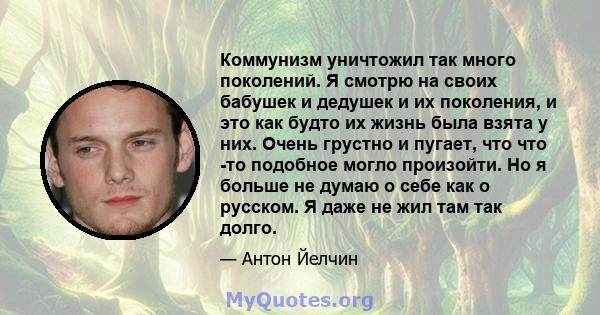 Коммунизм уничтожил так много поколений. Я смотрю на своих бабушек и дедушек и их поколения, и это как будто их жизнь была взята у них. Очень грустно и пугает, что что -то подобное могло произойти. Но я больше не думаю