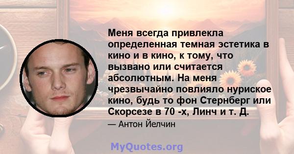 Меня всегда привлекла определенная темная эстетика в кино и в кино, к тому, что вызвано или считается абсолютным. На меня чрезвычайно повлияло нуриское кино, будь то фон Стернберг или Скорсезе в 70 -х, Линч и т. Д.