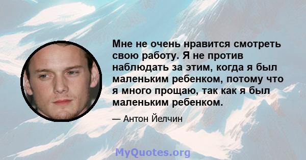 Мне не очень нравится смотреть свою работу. Я не против наблюдать за этим, когда я был маленьким ребенком, потому что я много прощаю, так как я был маленьким ребенком.