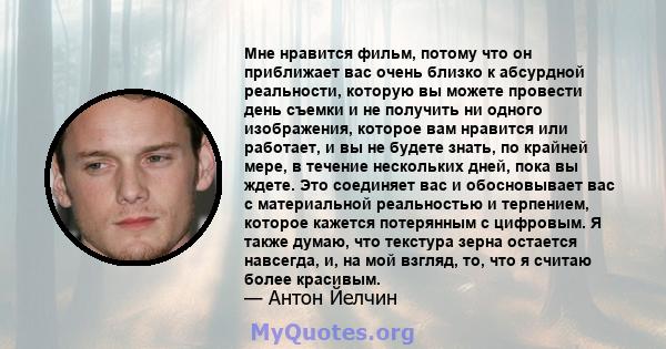 Мне нравится фильм, потому что он приближает вас очень близко к абсурдной реальности, которую вы можете провести день съемки и не получить ни одного изображения, которое вам нравится или работает, и вы не будете знать,