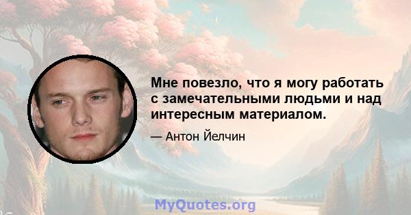 Мне повезло, что я могу работать с замечательными людьми и над интересным материалом.