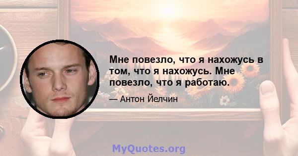 Мне повезло, что я нахожусь в том, что я нахожусь. Мне повезло, что я работаю.