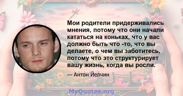 Мои родители придерживались мнения, потому что они начали кататься на коньках, что у вас должно быть что -то, что вы делаете, о чем вы заботитесь, потому что это структурирует вашу жизнь, когда вы росли.