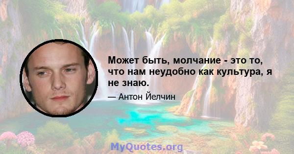 Может быть, молчание - это то, что нам неудобно как культура, я не знаю.