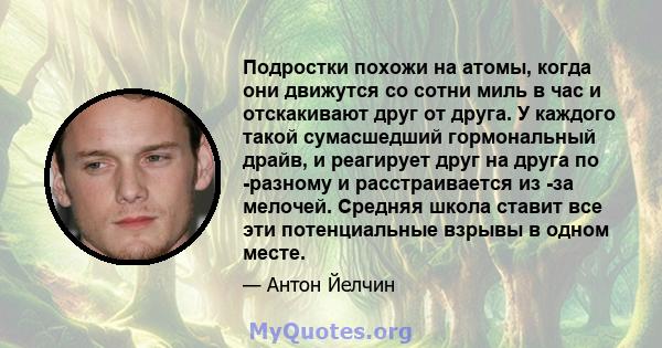 Подростки похожи на атомы, когда они движутся со сотни миль в час и отскакивают друг от друга. У каждого такой сумасшедший гормональный драйв, и реагирует друг на друга по -разному и расстраивается из -за мелочей.