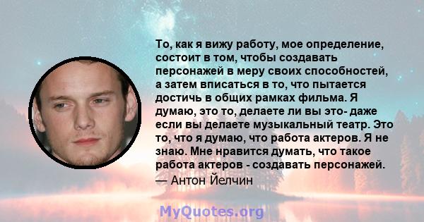 То, как я вижу работу, мое определение, состоит в том, чтобы создавать персонажей в меру своих способностей, а затем вписаться в то, что пытается достичь в общих рамках фильма. Я думаю, это то, делаете ли вы это- даже