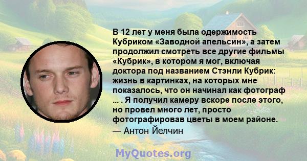 В 12 лет у меня была одержимость Кубриком «Заводной апельсин», а затем продолжил смотреть все другие фильмы «Кубрик», в котором я мог, включая доктора под названием Стэнли Кубрик: жизнь в картинках, на которых мне