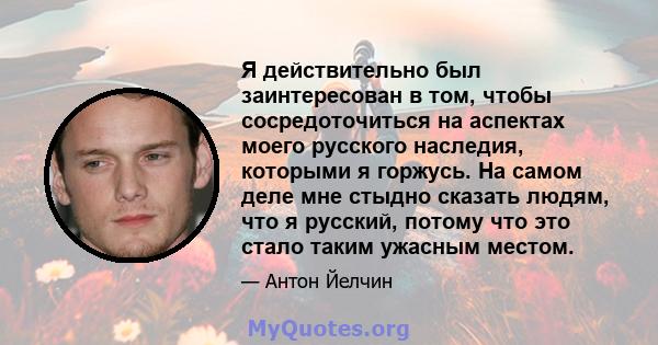 Я действительно был заинтересован в том, чтобы сосредоточиться на аспектах моего русского наследия, которыми я горжусь. На самом деле мне стыдно сказать людям, что я русский, потому что это стало таким ужасным местом.