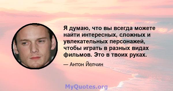 Я думаю, что вы всегда можете найти интересных, сложных и увлекательных персонажей, чтобы играть в разных видах фильмов. Это в твоих руках.