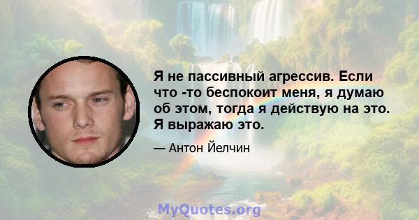 Я не пассивный агрессив. Если что -то беспокоит меня, я думаю об этом, тогда я действую на это. Я выражаю это.