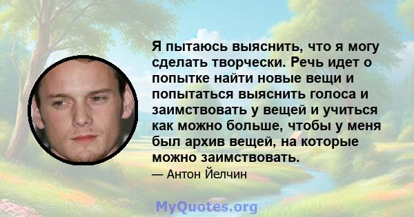 Я пытаюсь выяснить, что я могу сделать творчески. Речь идет о попытке найти новые вещи и попытаться выяснить голоса и заимствовать у вещей и учиться как можно больше, чтобы у меня был архив вещей, на которые можно