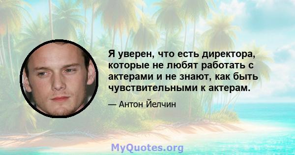 Я уверен, что есть директора, которые не любят работать с актерами и не знают, как быть чувствительными к актерам.