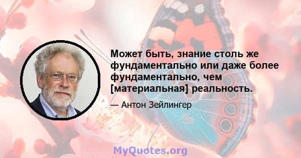 Может быть, знание столь же фундаментально или даже более фундаментально, чем [материальная] реальность.