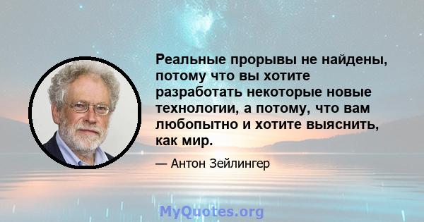 Реальные прорывы не найдены, потому что вы хотите разработать некоторые новые технологии, а потому, что вам любопытно и хотите выяснить, как мир.