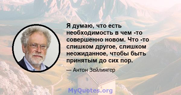 Я думаю, что есть необходимость в чем -то совершенно новом. Что -то слишком другое, слишком неожиданное, чтобы быть принятым до сих пор.