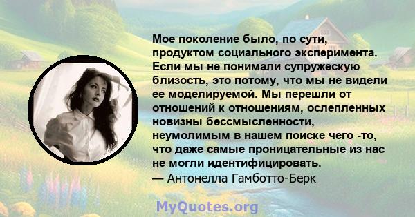 Мое поколение было, по сути, продуктом социального эксперимента. Если мы не понимали супружескую близость, это потому, что мы не видели ее моделируемой. Мы перешли от отношений к отношениям, ослепленных новизны