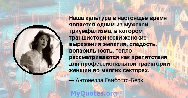 Наша культура в настоящее время является одним из мужской триумфализма, в котором траншисторически женские выражения эмпатия, сладость, волабильность, тепло рассматриваются как препятствия для профессиональной