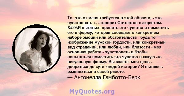 То, что от меня требуется в этой области, - это чувствовать », - говорит Ститертон с акцентом. 'И пытаться принять это чувство и поместить его в форму, которая сообщает о конкретном наборе эмоций или обстоятельств - 