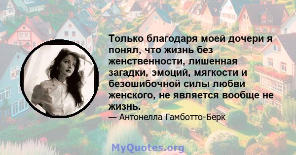 Только благодаря моей дочери я понял, что жизнь без женственности, лишенная загадки, эмоций, мягкости и безошибочной силы любви женского, не является вообще не жизнь.