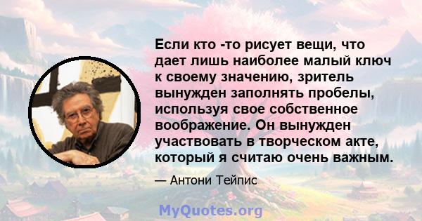 Если кто -то рисует вещи, что дает лишь наиболее малый ключ к своему значению, зритель вынужден заполнять пробелы, используя свое собственное воображение. Он вынужден участвовать в творческом акте, который я считаю