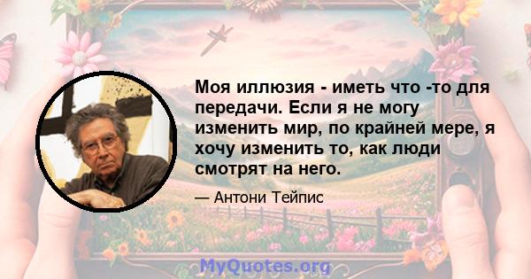 Моя иллюзия - иметь что -то для передачи. Если я не могу изменить мир, по крайней мере, я хочу изменить то, как люди смотрят на него.