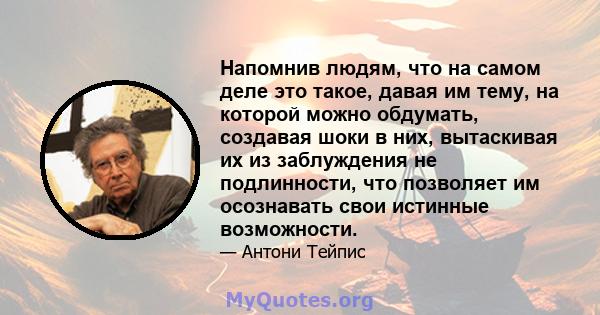 Напомнив людям, что на самом деле это такое, давая им тему, на которой можно обдумать, создавая шоки в них, вытаскивая их из заблуждения не подлинности, что позволяет им осознавать свои истинные возможности.