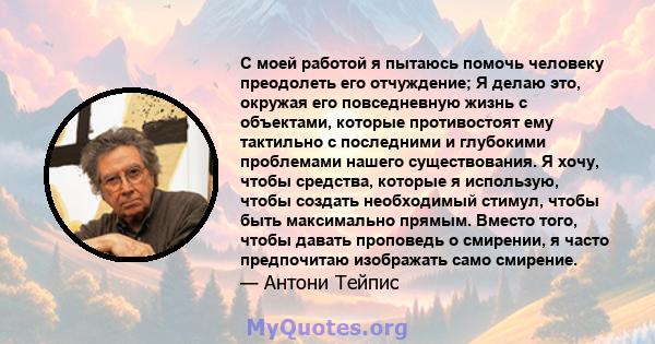 С моей работой я пытаюсь помочь человеку преодолеть его отчуждение; Я делаю это, окружая его повседневную жизнь с объектами, которые противостоят ему тактильно с последними и глубокими проблемами нашего существования. Я 