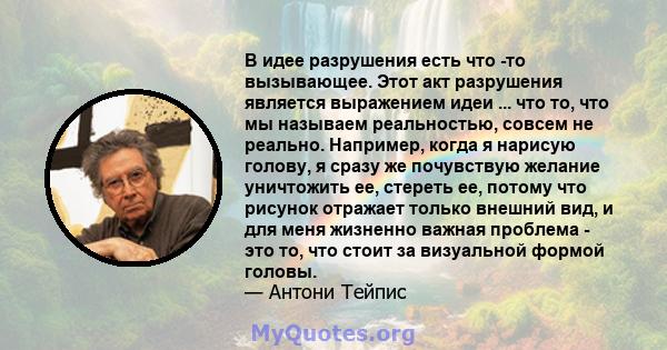 В идее разрушения есть что -то вызывающее. Этот акт разрушения является выражением идеи ... что то, что мы называем реальностью, совсем не реально. Например, когда я нарисую голову, я сразу же почувствую желание