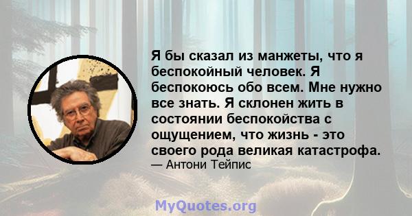 Я бы сказал из манжеты, что я беспокойный человек. Я беспокоюсь обо всем. Мне нужно все знать. Я склонен жить в состоянии беспокойства с ощущением, что жизнь - это своего рода великая катастрофа.