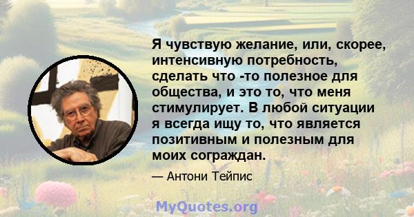 Я чувствую желание, или, скорее, интенсивную потребность, сделать что -то полезное для общества, и это то, что меня стимулирует. В любой ситуации я всегда ищу то, что является позитивным и полезным для моих сограждан.